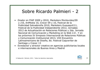 Sobre Ricardo Palmieri - 2
• Orador en FIAP 2009 y 2010, Marketers Montevideo/09
y /10, ArtMedia 10, Crecer 09 y 10, Festival de la
Publicidad Salvadoreña 2010, Marketers Guayaquil/11,
Festival de la Publicidad Independiente 2012, Jornadas
2012 de Actualización en Relaciones Públicas y 2da. Jornada
Nacional de Comunicación y Marketing en la Web 2.0 . Y en
los próximos IV Simposio Internacional de Relaciones Públicas
© Redacción: Palmieri, 2013. Todos los derechos reservados. 13
los próximos IV Simposio Internacional de Relaciones Públicas
y Comunicación Institucional 2013, VIII Encuentro
Latinoamericano de Diseño, 8o. Festival Copywriter de
Santiago y Crecer 13
• Exredactor y director creativo en agencias publicitarias locales
e internacionales de Buenos Aires y Madrid
 