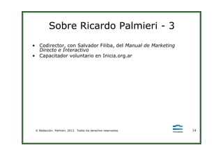 Sobre Ricardo Palmieri - 3
• Codirector, con Salvador Filiba, del Manual de Marketing
Directo e Interactivo
• Capacitador voluntario en Inicia.org.ar
© Redacción: Palmieri, 2013. Todos los derechos reservados. 14
 