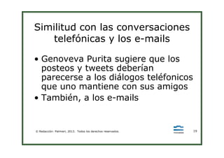 Similitud con las conversaciones
telefónicas y los e-mails
• Genoveva Purita sugiere que los
posteos y tweets deberían
parecerse a los diálogos teléfonicos
© Redacción: Palmieri, 2013. Todos los derechos reservados. 19
parecerse a los diálogos teléfonicos
que uno mantiene con sus amigos
• También, a los e-mails
 