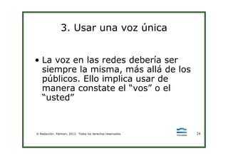 3. Usar una voz única
• La voz en las redes debería ser
siempre la misma, más allá de los
públicos. Ello implica usar de
© Redacción: Palmieri, 2013. Todos los derechos reservados. 24
públicos. Ello implica usar de
manera constate el “vos” o el
“usted”
 