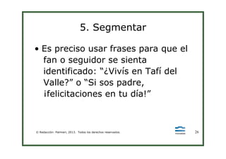 5. Segmentar
• Es preciso usar frases para que el
fan o seguidor se sienta
identificado: “¿Vivís en Tafí del
Valle?” o “Si sos padre,
© Redacción: Palmieri, 2013. Todos los derechos reservados. 26
Valle?” o “Si sos padre,
¡felicitaciones en tu día!”
 