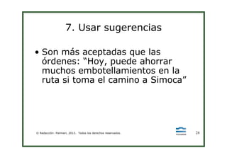 7. Usar sugerencias
• Son más aceptadas que las
órdenes: “Hoy, puede ahorrar
muchos embotellamientos en la
ruta si toma el camino a Simoca”
© Redacción: Palmieri, 2013. Todos los derechos reservados. 28
ruta si toma el camino a Simoca”
 