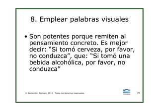8. Emplear palabras visuales
• Son potentes porque remiten al
pensamiento concreto. Es mejor
decir: “Si tomó cerveza, por favor,
no conduzca”, que: “Si tomó una
© Redacción: Palmieri, 2013. Todos los derechos reservados. 29
no conduzca”, que: “Si tomó una
bebida alcohólica, por favor, no
conduzca”
 