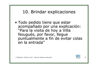 10. Brindar explicaciones
• Todo pedido tiene que estar
acompañado por una explicación:
“Para la visita de hoy a Villa
Nougués, por favor, llegue
© Redacción: Palmieri, 2013. Todos los derechos reservados. 31
Nougués, por favor, llegue
puntualmente a fin de evitar colas
en la entrada”
 