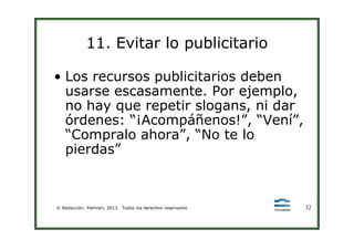 11. Evitar lo publicitario
• Los recursos publicitarios deben
usarse escasamente. Por ejemplo,
no hay que repetir slogans, ni dar
órdenes: “¡Acompáñenos!”, “Vení”,
© Redacción: Palmieri, 2013. Todos los derechos reservados. 32
órdenes: “¡Acompáñenos!”, “Vení”,
“Compralo ahora”, “No te lo
pierdas”
 