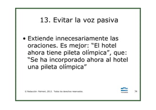 13. Evitar la voz pasiva
• Extiende innecesariamente las
oraciones. Es mejor: “El hotel
ahora tiene pileta olímpica”, que:
© Redacción: Palmieri, 2013. Todos los derechos reservados. 34
ahora tiene pileta olímpica”, que:
“Se ha incorporado ahora al hotel
una pileta olímpica”
 