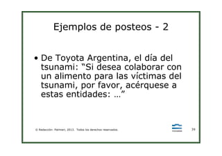 Ejemplos de posteos - 2
• De Toyota Argentina, el día del
tsunami: “Si desea colaborar con
un alimento para las víctimas del
© Redacción: Palmieri, 2013. Todos los derechos reservados. 39
un alimento para las víctimas del
tsunami, por favor, acérquese a
estas entidades: …”
 