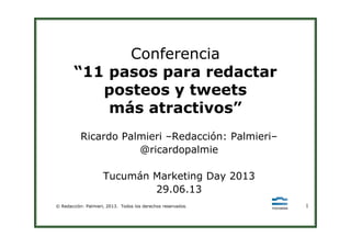 Conferencia
“11 pasos para redactar
posteos y tweets
más atractivos”
© Redacción: Palmieri, 2013. Todos los derechos reservados. 1
Ricardo Palmieri –Redacción: Palmieri–
@ricardopalmie
Tucumán Marketing Day 2013
29.06.13
 