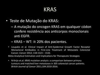KRAS
• Teste de Mutação do KRAS:
– A mutação do oncogen KRAS em qualquer códon
confere resistência aos anticorpos monoclonais
anti EGFR.
– KRAS – WT: ≅ 20% dos pacientes.
• Loupakis et al. Clinical Impact of Anti-Epidermal Growth Factor Receptor
Monoclonal Antibodies in First-Line Treatmant of Metastatic Colorectal
Cancer. Cancer 2012; 118:1523 – 1532.
Meta-Analytical Estimation and Implications for Therapeutic Strategies
• N Knijn et.al. KRAS mutation analysis: a comparison between primary
tumours and matched liver metastases in 305 colorectal cancer patients.
British Journal of Cancer 2011;104:2010-2016.
 