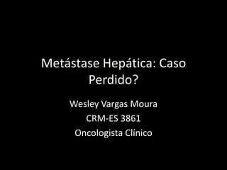 Metástase Hepática: Caso
Perdido?
Wesley Vargas Moura
CRM-ES 3861
Oncologista Clínico
 
