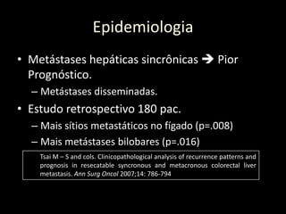 Epidemiologia
• Metástases hepáticas sincrônicas  Pior
Prognóstico.
– Metástases disseminadas.
• Estudo retrospectivo 180 pac.
– Mais sítios metastáticos no fígado (p=.008)
– Mais metástases bilobares (p=.016)
Tsai M – S and cols. Clinicopathological analysis of recurrence patterns and
prognosis in resecatable syncronous and metacronous colorectal liver
metastasis. Ann Surg Oncol 2007;14: 786-794
 