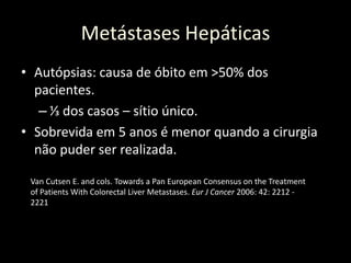 Metástases Hepáticas
• Autópsias: causa de óbito em >50% dos
pacientes.
– ⅓ dos casos – sítio único.
• Sobrevida em 5 anos é menor quando a cirurgia
não puder ser realizada.
Van Cutsen E. and cols. Towards a Pan European Consensus on the Treatment
of Patients With Colorectal Liver Metastases. Eur J Cancer 2006: 42: 2212 -
2221
 