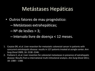 Metástases Hepáticas
• Outros fatores de mau prognóstico:
– Metástases extrahepáticas;
– Nº de lesões > 3;
– Intervalo livre de doença < 12 meses.
1. Carpizo DR, et.al. Liver resection for metastatic colorectal cancer in patients with
concurent extrahepatic disease: results in 127 patients treated at asingle center. Ann
Surg Oncol 2009; 16: 2138 -2146.
2. Pulitano C, et.al. Liver resection for colorectal metastases in presence of extrahepatic
disease: Results from a international multi-intitutional analysis. Ann Surg Oncol 2011;
18: 1380 – 1388.
 