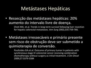• Ressecção das metástases hepáticas: 20%
aumento do intervalo livre de doença.
Choti MA. et.al. Trends in long-term survival following liver resection
for hepatic colorectal metastases. Ann Surg 2002;235:759-766.
• Metástases irressecáveis e primário presente
sem risco de obstrução deve ser submetido a
quimioterapia de conversão.
Poultsides GA.et.al. Outcome of primary tumor in patients with
synchronous stage IV colorectal cancer receiving combination
chemotherapy without surgery as initial treatment. J Clin Oncol
2009;27:3379-3384
Metástases Hepáticas
 