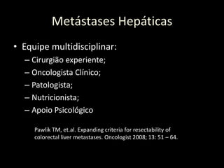 • Equipe multidisciplinar:
– Cirurgião experiente;
– Oncologista Clínico;
– Patologista;
– Nutricionista;
– Apoio Psicológico
Metástases Hepáticas
Pawlik TM, et.al. Expanding criteria for resectability of
colorectal liver metastases. Oncologist 2008; 13: 51 – 64.
 
