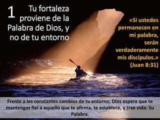 Tu fortaleza
proviene de la
Palabra de Dios, y
no de tu entorno
1
Frente a los constantes cambios de tu entorno; Dios espera que te
mantengas fiel a aquello que te afirma, te establece, y trae vida: Su
Palabra.
«Si ustedes
permanecen en
mi palabra,
serán
verdaderamente
mis discípulos.»
(Juan 8:31)
 