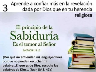 3
¿Por qué no entienden mi lenguaje? Pues
porque no pueden escuchar mi
palabra…El que es de Dios, escucha las
palabras de Dios… (Juan 8:43, 47a)
Aprende a confiar más en la revelación
dada por Dios que en tu herencia
religiosa
 