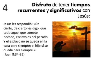 Disfruta de tener tiempos
recurrentes y significativos con
Jesús:
4
Jesús les respondió: «De
cierto, de cierto les digo, que
todo aquel que comete
pecado, esclavo es del pecado.
Y el esclavo no se queda en la
casa para siempre; el hijo sí se
queda para siempre.»
(Juan 8:34-35)
 