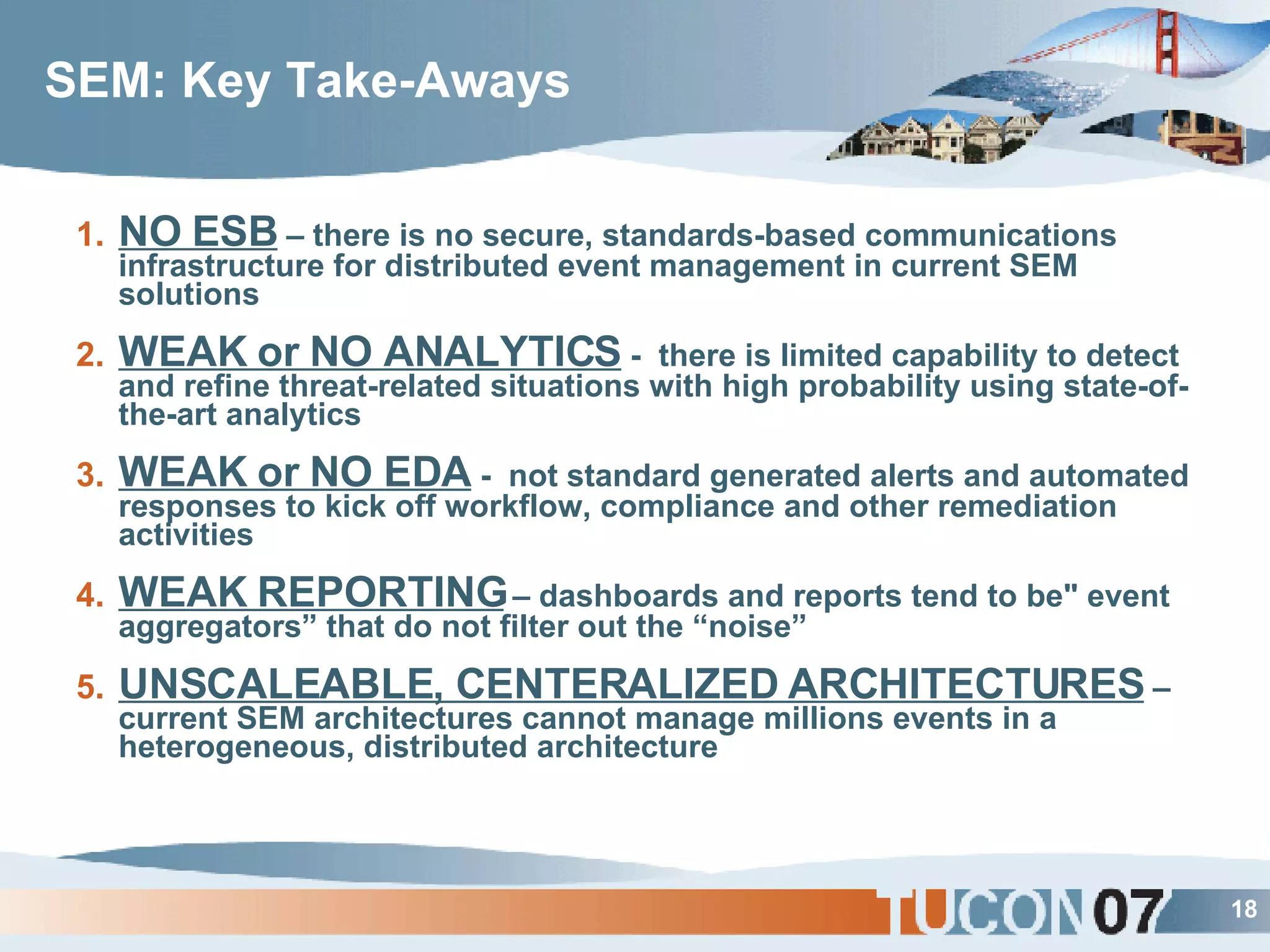 SEM: Key Take-Aways NO ESB  – there is no secure, standards-based communications infrastructure for distributed event management in current SEM solutions WEAK or NO ANALYTICS  -  there is limited capability to detect and refine threat-related situations with high probability using state-of-the-art analytics  WEAK or NO EDA  -  not standard generated alerts and automated responses to kick off workflow, compliance and other remediation activities WEAK REPORTING  – dashboards and reports tend to be&quot; event aggregators” that do not filter out the “noise” UNSCALEABLE, CENTERALIZED ARCHITECTURES  – current SEM architectures cannot manage millions events in a heterogeneous, distributed architecture 