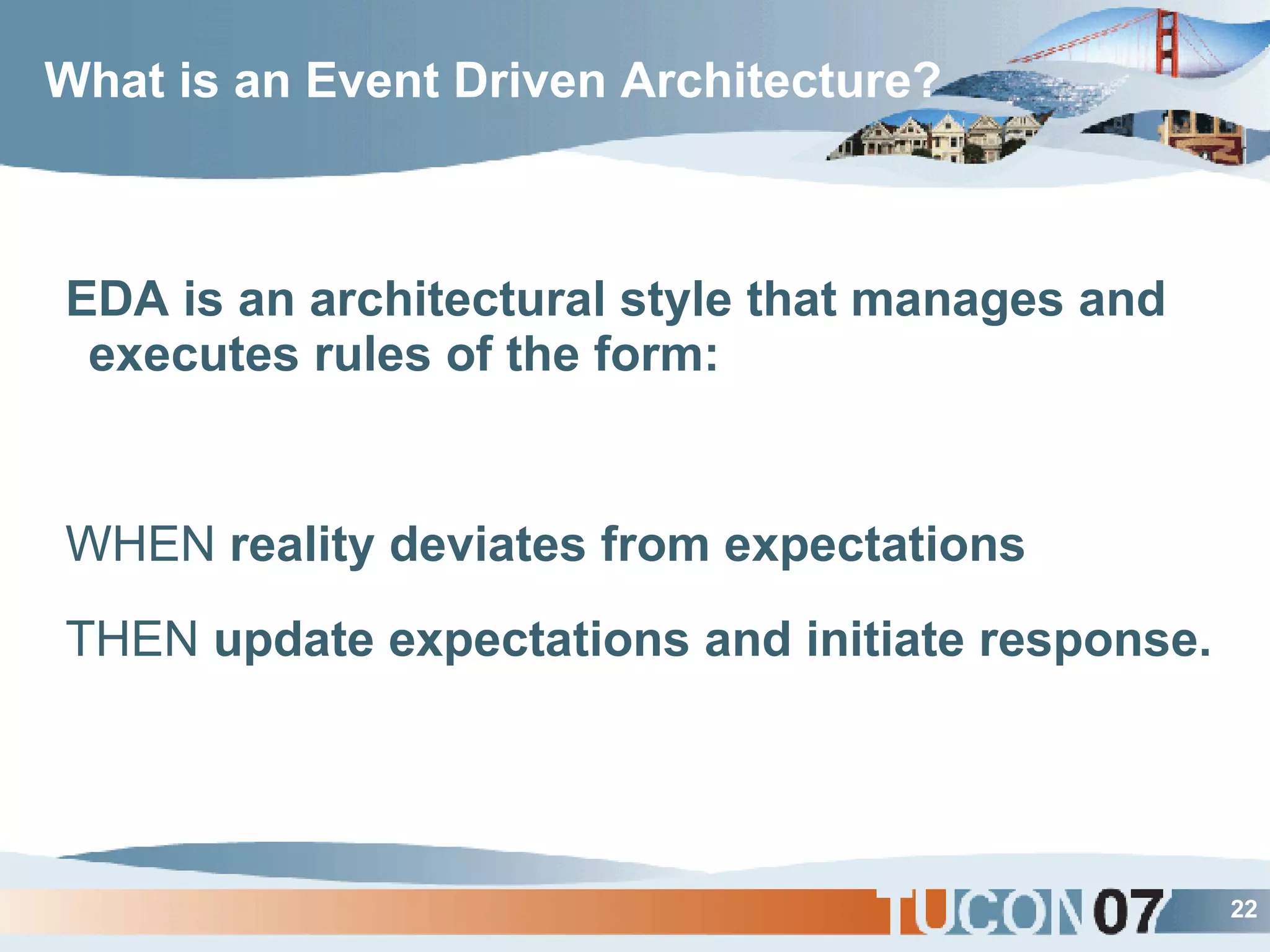 What is an Event Driven Architecture? EDA is an architectural style that manages and executes rules of the form:  WHEN  reality deviates from expectations THEN  update expectations and initiate response. 