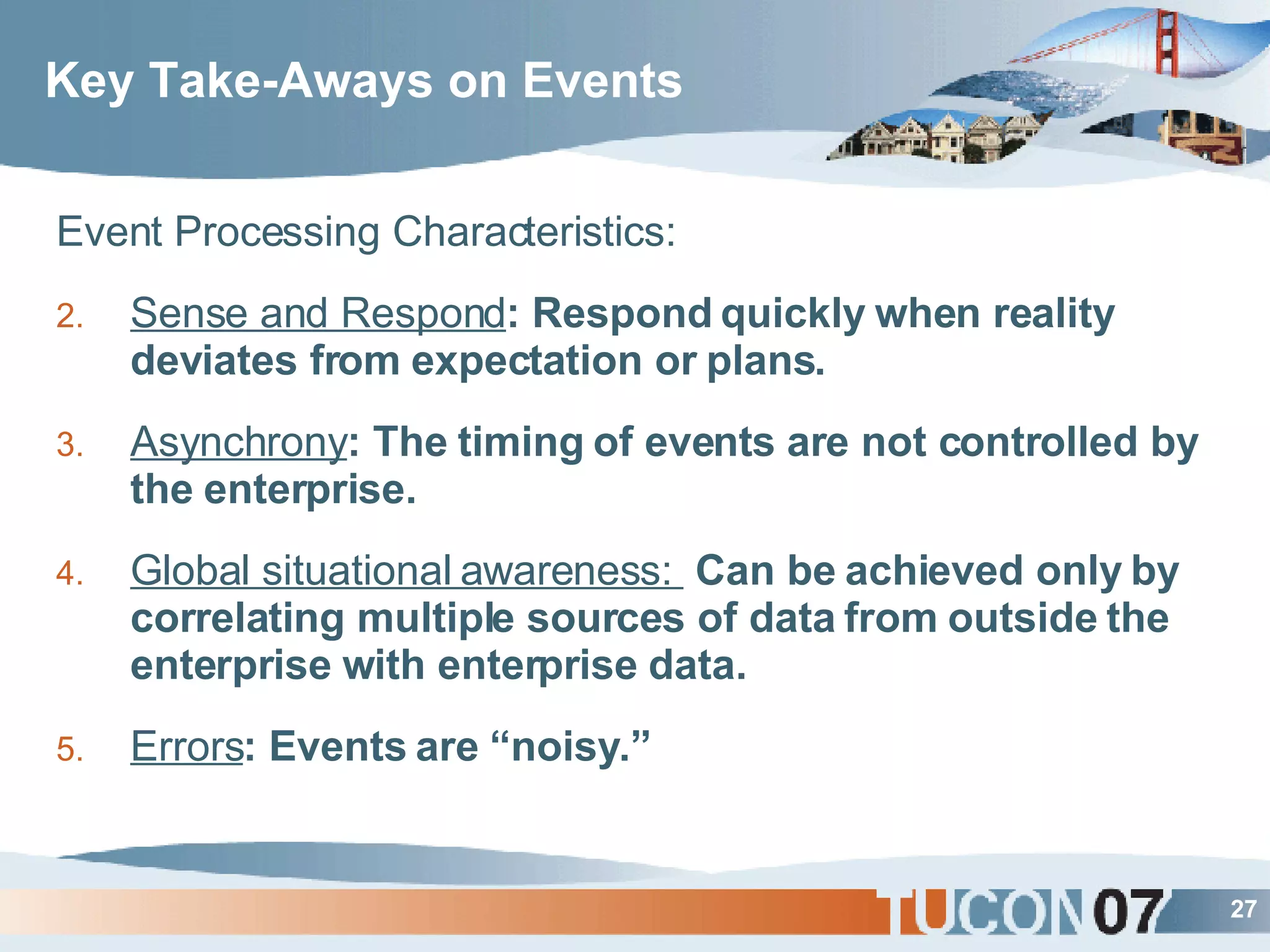 Key Take-Aways on Events Event Processing Characteristics: Sense and Respond : Respond quickly when reality deviates from expectation or plans. Asynchrony : The timing of events are not controlled by the enterprise. Global situational awareness:  Can be achieved only by correlating multiple sources of data from outside the enterprise with enterprise data. Errors : Events are “noisy.” 