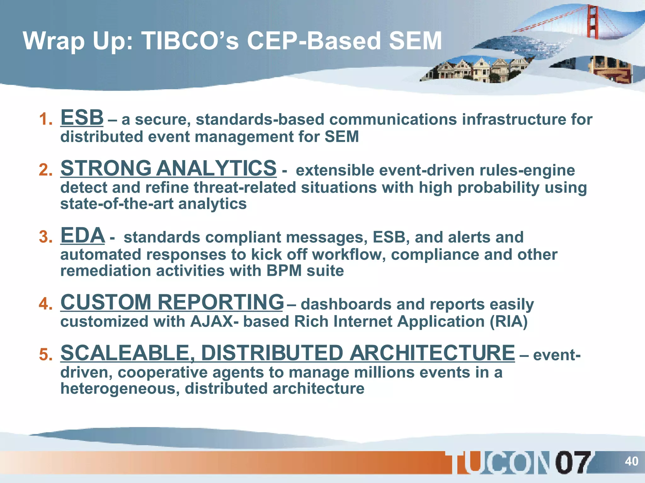 Wrap Up: TIBCO’s CEP-Based SEM ESB  – a secure, standards-based communications infrastructure for distributed event management for SEM STRONG ANALYTICS  -  extensible event-driven rules-engine detect and refine threat-related situations with high probability using state-of-the-art analytics  EDA  -  standards compliant messages, ESB, and alerts and automated responses to kick off workflow, compliance and other remediation activities with BPM suite CUSTOM REPORTING  – dashboards and reports easily customized with AJAX- based Rich Internet Application (RIA) SCALEABLE, DISTRIBUTED ARCHITECTURE  – event-driven, cooperative agents to manage millions events in a heterogeneous, distributed architecture 