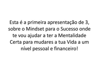 Esta é a primeira apresentação de 3, 
sobre o Mindset para o Sucesso onde 
te vou ajudar a ter a Mentalidade 
Certa para mudares a tua Vida a um 
nível pessoal e financeiro! 
 