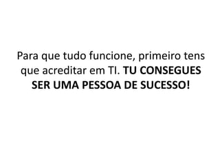 Para que tudo funcione, primeiro tens 
que acreditar em TI. TU CONSEGUES 
SER UMA PESSOA DE SUCESSO! 
 