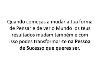 Quando começas a mudar a tua forma 
de Pensar e de ver o Mundo os teus 
resultados mudam também e com 
isso podes transformar-te na Pessoa 
de Sucesso que queres ser. 
 