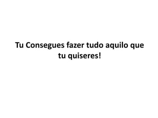 Tu Consegues fazer tudo aquilo que 
tu quiseres! 
 
