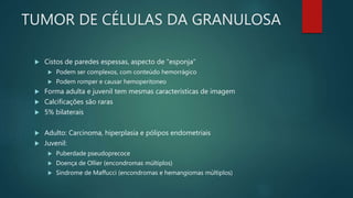 TUMOR DE CÉLULAS DA GRANULOSA
 Cistos de paredes espessas, aspecto de “esponja”
 Podem ser complexos, com conteúdo hemorrágico
 Podem romper e causar hemoperitoneo
 Forma adulta e juvenil tem mesmas características de imagem
 Calcificações são raras
 5% bilaterais
 Adulto: Carcinoma, hiperplasia e pólipos endometriais
 Juvenil:
 Puberdade pseudoprecoce
 Doença de Ollier (encondromas múltiplos)
 Sindrome de Maffucci (encondromas e hemangiomas múltiplos)
 
