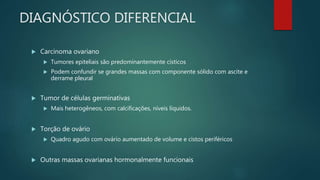 DIAGNÓSTICO DIFERENCIAL
 Carcinoma ovariano
 Tumores epiteliais são predominantemente císticos
 Podem confundir se grandes massas com componente sólido com ascite e
derrame pleural
 Tumor de células germinativas
 Mais heterogêneos, com calcificações, níveis líquidos.
 Torção de ovário
 Quadro agudo com ovário aumentado de volume e cistos periféricos
 Outras massas ovarianas hormonalmente funcionais
 