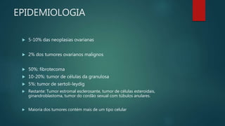 EPIDEMIOLOGIA
 5-10% das neoplasias ovarianas
 2% dos tumores ovarianos malignos
 50%: fibrotecoma
 10-20%: tumor de células da granulosa
 5%: tumor de sertoli-leydig
 Restante: Tumor estromal esclerosante, tumor de células esteroidais,
ginandroblastoma, tumor do cordão sexual com túbulos anulares.
 Maioria dos tumores contém mais de um tipo celular
 
