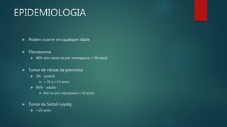 EPIDEMIOLOGIA
 Podem ocorrer em qualquer idade
 Fibrotecoma
 80% dos casos na pós menopausa (~59 anos)
 Tumor de células da granulosa
 5% - juvenil
 < 30 a (~13 anos)
 95% - adulto
 Peri ou pós menopausa (~52 anos)
 Tumor de Sertoli-Leydig
 ~25 anos
 