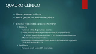 QUADRO CLÍNICO
 Massas pequenas: incidental
 Massas grandes: dor e desconforto pélvico
 Sintomas relacionados a produção hormonal
 Estrógeno
 Tumor de células da granulosa e tecomas
 Jovens: pseudopuberdade precoce (sem ovulação ou progesterona)
 80% dos tu de céls da granulosa juvenil -> 10% dos casos de puberdade precoce
 Menacme: irregularidade menstrual.
 Pós menopausa: sangramento uterino (estímulo endometrial com hiperplasia
30-50% ou carcinoma 3-25%)
 Andrógeno
 Tumor de Sertoli-Leydig: 30% sintomáticas
 