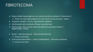 FIBROTECOMA
 Massa sólida hipoecogênica com sombra acústica posterior (“leiomioma”)
 Podem ser mais hiperecogênicos se mais células da teca (tecoma) - lipídios
 Tamanho variável ~13 cm; tipicamente unilateral
 Calcificações são incomuns; difusas e puntiformes
 Hemorragia, áreas císticas, derrame pleural se grandes massas ->
degeneração, torção
 Ascite + derrame pleural + fibroma/fibrotecoma
 Síndrome de Meigs
 Carcinomas basocelular + cistos mandibulares + fibromas ovarianos
 Síndrome de Gorlin
 
