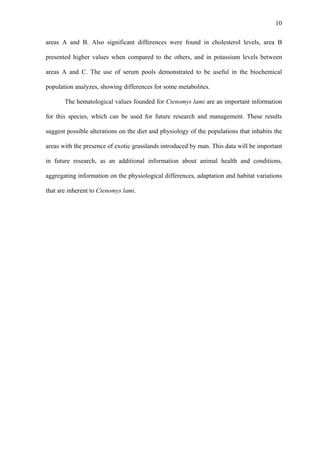 10
areas A and B. Also significant differences were found in cholesterol levels, area B
presented higher values when compared to the others, and in potassium levels between
areas A and C. The use of serum pools demonstrated to be useful in the biochemical
population analyzes, showing differences for some metabolites.
The hematological values founded for Ctenomys lami are an important information
for this species, which can be used for future research and management. These results
suggest possible alterations on the diet and physiology of the populations that inhabits the
areas with the presence of exotic grasslands introduced by man. This data will be important
in future research, as an additional information about animal health and conditions,
aggregating information on the physiological differences, adaptation and habitat variations
that are inherent to Ctenomys lami.

 