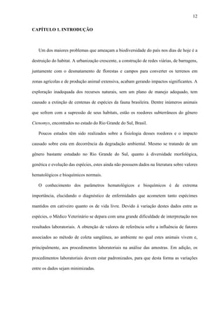 12
CAPÍTULO 1. INTRODUÇÃO

Um dos maiores problemas que ameaçam a biodiversidade do país nos dias de hoje é a
destruição do habitat. A urbanização crescente, a construção de redes viárias, de barragens,
juntamente com o desmatamento de florestas e campos para converter os terrenos em
zonas agrícolas e de produção animal extensiva, acabam gerando impactos significantes. A
exploração inadequada dos recursos naturais, sem um plano de manejo adequado, tem
causado a extinção de centenas de espécies da fauna brasileira. Dentre inúmeros animais
que sofrem com a supressão de seus habitats, estão os roedores subterrâneos do gênero
Ctenomys, encontrados no estado do Rio Grande do Sul, Brasil.
Poucos estudos têm sido realizados sobre a fisiologia desses roedores e o impacto
causado sobre esta em decorrência da degradação ambiental. Mesmo se tratando de um
gênero bastante estudado no Rio Grande do Sul, quanto à diversidade morfológica,
genética e evolução das espécies, estes ainda não possuem dados na literatura sobre valores
hematológicos e bioquímicos normais.
O conhecimento dos parâmetros hematológicos e bioquímicos é de extrema
importância, elucidando o diagnóstico de enfermidades que acometem tanto espécimes
mantidos em cativeiro quanto os de vida livre. Devido à variação destes dados entre as
espécies, o Médico Veterinário se depara com uma grande dificuldade de interpretação nos
resultados laboratoriais. A obtenção de valores de referência sofre a influência de fatores
associados ao método de coleta sangüínea, ao ambiente no qual estes animais vivem e,
principalmente, aos procedimentos laboratoriais na análise das amostras. Em adição, os
procedimentos laboratoriais devem estar padronizados, para que desta forma as variações
entre os dados sejam minimizadas.

 