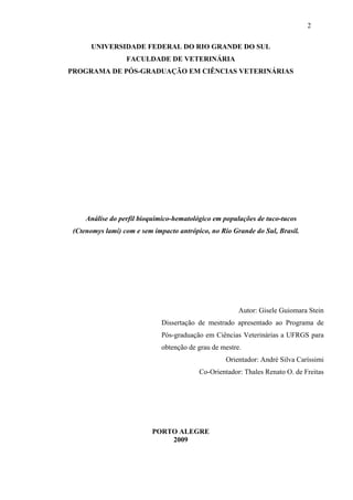 2
UNIVERSIDADE FEDERAL DO RIO GRANDE DO SUL
FACULDADE DE VETERINÁRIA
PROGRAMA DE PÓS-GRADUAÇÃO EM CIÊNCIAS VETERINÁRIAS

Análise do perfil bioquímico-hematológico em populações de tuco-tucos
(Ctenomys lami) com e sem impacto antrópico, no Rio Grande do Sul, Brasil.

Autor: Gisele Guiomara Stein
Dissertação de mestrado apresentado ao Programa de
Pós-graduação em Ciências Veterinárias a UFRGS para
obtenção de grau de mestre.
Orientador: André Silva Caríssimi
Co-Orientador: Thales Renato O. de Freitas

PORTO ALEGRE
2009

 