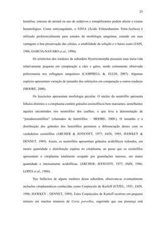 25
hemólise, estresse do animal ou uso de sedativos e tranqüilizantes podem alterar o exame
hematológico. Como anticoagulante, o EDTA (Ácido Etilenodiamino Tetra-Acético) é
utilizado preferencialmente para estudos da morfologia sanguínea, estando em suas
vantagens a boa preservação das células, a estabilidade da solução e o baixo custo (JAIN,
1986; GARCIA-NAVARO et al., 1994).
Os eritrócitos dos roedores da subordem Hystricomorpha possuem uma meia-vida
relativamente pequena em comparação a cães e gatos, sendo comumente observado
policromasia nos esfregaços sanguíneos (CAMPBELL &. ELLIS, 2007). Algumas
espécies apresentam variação de tamanho dos eritrócitos em comparação a outros roedores
(MOORE, 2000).
Os leucócitos apresentam morfologia peculiar. O núcleo do neutrófilo apresenta
lóbulos distintos e o citoplasma contém grânulos eosinofílicos bem marcantes, semelhantes
àqueles encontrados nos neutrófilos dos coelhos, o que leva à denominação de
“pseudoeosinófilos” (chamados de heterófilos – MOORE, 2000.). O tamanho e a
distribuição dos grânulos dos heterófilos permitem a diferenciação destes com os
verdadeiros eosinófilos (ARCHER & JEFFCOTT, 1977; JAIN, 1993; HAWKEY &
DENNET, 1989). Assim, os neutrófilos apresentam grânulos acidofílicos redondos, em
menor quantidade e distribuição esparsa no citoplasma, ao passo que os eosinófilos
apresentam o citoplasma totalmente ocupado por granulações maiores, em maior
quantidade e intensamente acidofílicas. (ARCHER; JEFFCOTT, 1977; JAIN, 1986;
LOPES et al., 1988).
Nos linfócitos de alguns roedores dessa subordem, observam-se eventualmente
inclusões citoplasmáticas conhecidas como Corpúsculo de Kurloff (ETZEL, 1931; JAIN,
1986; HAWKEY ; DENNET, 1989). Estes Corpúsculos de Kurloff ocorrem em pequeno
número em machos imaturos de Cavia porcellus, sugerindo que sua presença está

 