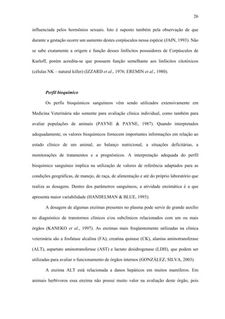 26
influenciada pelos hormônios sexuais. Isto é suposto também pela observação de que
durante a gestação ocorre um aumento destes corpúsculos nessa espécie (JAIN, 1993). Não
se sabe exatamente a origem e função desses linfócitos possuidores de Corpúsculos de
Kurloff, porém acredita-se que possuem função semelhante aos linfócitos citotóxicos
(células NK – natural killer) (IZZARD et al., 1976; EREMIN et al., 1980).

Perfil bioquímico
Os perfis bioquímicos sanguíneos vêm sendo utilizados extensivamente em
Medicina Veterinária não somente para avaliação clínica individual, como também para
avaliar populações de animais (PAYNE & PAYNE, 1987). Quando interpretados
adequadamente, os valores bioquímicos fornecem importantes informações em relação ao
estado clínico de um animal, ao balanço nutricional, a situações deficitárias, a
monitorações de tratamentos e a prognósticos. A interpretação adequada do perfil
bioquímico sanguíneo implica na utilização de valores de referência adaptados para as
condições geográficas, de manejo, de raça, de alimentação e até do próprio laboratório que
realiza as dosagens. Dentro dos parâmetros sanguíneos, a atividade enzimática é a que
apresenta maior variabilidade (HANDELMAN & BLUE, 1993).
A dosagem de algumas enzimas presentes no plasma pode servir de grande auxílio
no diagnóstico de transtornos clínicos e/ou subclínicos relacionados com um ou mais
órgãos (KANEKO et al., 1997). As enzimas mais freqüentemente utilizadas na clinica
veterinária são a fosfatase alcalina (FA), creatina quinase (CK), alanina aminotransferase
(ALT), aspartato aminotransferase (AST) e lactato desidrogenase (LDH), que podem ser
utilizadas para avaliar o funcionamento de órgãos internos (GONZÁLEZ; SILVA, 2003).
A enzima ALT está relacionada a danos hepáticos em muitos mamíferos. Em
animais herbívoros essa enzima não possui muito valor na avaliação deste órgão, pois

 