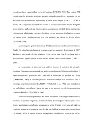 27
possui uma baixa especificidade no tecido hepático (JENKINS, 2000). Já a enzima AST
possui uma alta atividade no fígado, coração, músculo esquelético e aumentos de sua
atividade estão normalmente relacionados a danos nesses órgãos (THRALL, 2004). A
enzima FA é largamente encontrada nos tecidos ao redor dos canalículos biliares do fígado,
ossos, intestino e placenta em fêmeas prenhes. Aumentos na atividade dessa enzima estão
minimamente relacionados a necroses hepáticas, porém, aumentos significativos ocorrem
em estase biliar, simultaneamente com um aumento nos níveis de ácidos biliares
(JENKINS, 2000).
A enzima gama glutamiltransferase (GGT) encontra-se em altas concentrações no
fígado. Em situações patológicas de colestases, ocorrem aumentos da atividade da GGT.
Também é encontrada elevada atividade dessa enzima nos rins de roedores, mas a
atividade desta é praticamente indetectável no plasma e soro desses animais (THRALL,
2004).
A concentração de colesterol em roedores também é indicativa de alterações
hepáticas. Este pode estar aumentado em roedores em obstruções biliares extrahepáticas. A
hipercolesterolemia geralmente está associada à infiltração de gordura no fígado
(CAMPBELL, 2004). A concentração desse metabólito também está relacionada com as
mudanças na dieta dos animais (BARTLEY, 1980; KOLB et al., 1995). Uma nutrição rica
em carboidratos ou gorduras é capaz de levar a um aumento nos níveis sanguíneos do
colesterol (GONZÁLEZ & SILVA, 2006).
A taxa de filtração glomerular dos rins é usualmente avaliada pela mensuração da
creatinina ou de uréia sanguíneas. A creatinina não é absorvida pelos túbulos renais, sendo
poucas quantidades normalmente excretadas na urina. Quando ocorre uma elevação da
creatinina no sangue, relaciona-se a um decréscimo da filtração glomerular em mamíferos
(JENKINS, 2000). A síntese da uréia no organismo providencia a excreção de amônia

 