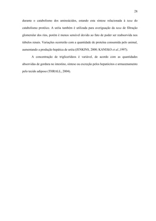 28
durante o catabolismo dos aminoácidos, estando esta síntese relacionada à taxa do
catabolismo protéico. A uréia também é utilizada para averiguação da taxa de filtração
glomerular dos rins, porém é menos sensível devido ao fato de poder ser reabsorvida nos
túbulos renais. Variações ocorrerão com a quantidade de proteína consumida pelo animal,
aumentando a produção hepática de uréia (JENKINS, 2000; KANEKO et al.,1997).
A concentração de triglicerídeos é variável, de acordo com as quantidades
absorvidas de gordura no intestino, síntese ou excreção pelos hepatócitos e armazenamento
pelo tecido adiposo (THRALL, 2004).

 