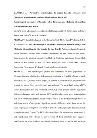 29
CAPÍTULO 3.

Parâmetros hematológicos do roedor fossorial Ctenomys lami

(Rodentia-Ctenomidea) no estado do Rio Grande do Sul, Brasil.
Hematological parameters of fossorial rodent Ctenomys lami (Rodentia-Ctenomidea)
in Rio Grande do Sul, Brazil.
Gisele G. Stein1*, Luciana A. Lacerda2, Nicole Hlavac2, José F. B. Stolz3, Ingrid V. Stein2,
Thales R.O. Freitas3 e André S. Carissimi1.
ABSTRACT: Stein G.G., Lacerda L.A., Hlavac N., Stolz J.F.B., Stein I.V., Freitas T.R.O.
& Carissimi A.S. 2009. [Hematological parameters of fossorial rodent Ctenomys lami
(Rodentia-Ctenomidea) in Rio Grande do Sul, Brazil.] Parâmetros hematológicos do
roedor fossorial Ctenomys lami (Rodentia-Ctenomidea) no Rio Grande do Sul, Brasil.
Departamento de Medicina Animal, Faculdade de Medicina Veterinária, Universidade
Federal do Rio Grande do Sul, Av. Bento Gonçalves, 9090 - 91540.000 - Bairro
Agronomia, Porto Alegre, RS, Brasil. E-mail: gisele.stein@ufrgs.br
ABSTRACT - The hematological profile was determined in three populations of
Ctenomys lami that inhabits three different areas nominated as A and B, affected by cattle
production, and C, without human impact, all of them in southern Brazil, under the same
geologic formation. Sixty two individuals were collected. The packed cell volume (PCV)
values, hemoglobin (Hb) and red blood cell (RBC) count presents statistic significant
differences between males and females. PCV and Hb values were lower in comparison
with other subterranean rodents, which could be related to the food searching behavior or
soil characteristic of the species. Significant statistic differences were found to for Hb,
mean corpuscular hemoglobin concentration (MCHC) and lymphocytes between animals
belonging to A and C areas. The PCV values were higher for animals from areas A and B,
with significance only between A and C. Some of these alterations may suggest a
modification on stress levels of the animals inhabiting areas A and B with anthropic

 