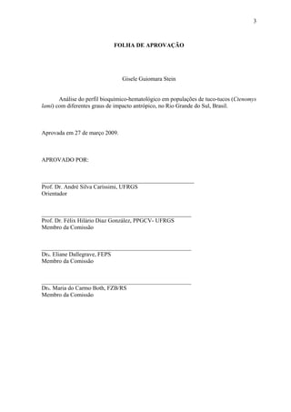 3

FOLHA DE APROVAÇÃO

Gisele Guiomara Stein
Análise do perfil bioquímico-hematológico em populações de tuco-tucos (Ctenomys
lami) com diferentes graus de impacto antrópico, no Rio Grande do Sul, Brasil.

Aprovada em 27 de março 2009.

APROVADO POR:
____________________________________________________
Prof. Dr. André Silva Caríssimi, UFRGS
Orientador
___________________________________________________
Prof. Dr. Félix Hilário Diaz González, PPGCV- UFRGS
Membro da Comissão
___________________________________________________
Dra. Eliane Dallegrave, FEPS
Membro da Comissão
___________________________________________________
Dra. Maria do Carmo Both, FZB/RS
Membro da Comissão

 