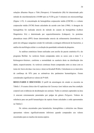 34
soluções diluentes Hayen e Türk (Newprov). O hematócrito (Ht) foi determinado pelo
método do microhematócrito (10.000 rpm ou 9.520 g por 5 minutos) em microcentrífuga
(Sigma 1-15). A concentração de hemoglobina corpuscular média (CHCM) e o volume
corpuscular médio (VCM) foram calculados de acordo com Jain (1986). A dosagem de
hemoglobina foi realizada através do método do cianeto de hemiglobina (Labtest
Diagnóstica SA) e determinada por espectrofotometria (Labquest). As proteínas
plasmáticas totais (PPT) foram determinadas através da refratometria (Instrutherm). A
partir do esfregaço sanguíneo corado foi realizada a contagem diferencial de leucócitos, a
análise da morfologia celular e a avaliação da quantidade estimada de plaquetas.
As análises estatísticas foram realizadas com auxílio do pacote estatístico R e do
programa BioStat. As variáveis foram comparadas entre os sexos com o teste T e
Kolmogorov-Smirnov, conforme a normalidade ou ausência desta na distribuição dos
dados, respectivamente. As variáveis contínuas foram comparadas entre as áreas com os
testes de Anova de duas vias (sexo e área) ou Kruskall-Wallis. Calcularam-se os intervalos
de confiança de 95% para as estimativas dos parâmetros hematológicos. Foram
considerados significativos valores de P<0,05.
RESULTADOS E DISCUSSÃO: O perfil da amostragem do estudo se encontra na
Tabela 1. O exame clínico dos 62 espécimes de Ctenomys lami indicou uma boa condição
corporal sem evidências de desidratação nos animais. Todos os animais capturados na área
A estavam extremamente parasitados por pulgas do gênero Polygenis. Valores de
referência para um perfil hematológico da espécie foram calculados e estão apresentados
na Tabela 2.
Os valores encontrados para hematócrito, hemoglobina e eritrócitos nas fêmeas
apresentam valores significativamente inferiores quando comparados aos valores
encontrados para os machos da mesma espécie.

 