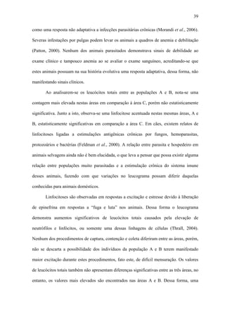 39
como uma resposta não adaptativa a infecções parasitárias crônicas (Morandi et al., 2006).
Severas infestações por pulgas podem levar os animais a quadros de anemia e debilitação
(Patton, 2000). Nenhum dos animais parasitados demonstrava sinais de debilidade ao
exame clínico e tampouco anemia ao se avaliar o exame sanguíneo, acreditando-se que
estes animais possuam na sua história evolutiva uma resposta adaptativa, dessa forma, não
manifestando sinais clínicos.
Ao analisarem-se os leucócitos totais entre as populações A e B, nota-se uma
contagem mais elevada nestas áreas em comparação à área C, porém não estatisticamente
significativa. Junto a isto, observa-se uma linfocitose acentuada nestas mesmas áreas, A e
B, estatisticamente significativas em comparação a área C. Em cães, existem relatos de
linfocitoses ligadas a estimulações antigênicas crônicas por fungos, hemoparasitas,
protozoários e bactérias (Feldman et al., 2000). A relação entre parasita e hospedeiro em
animais selvagens ainda não é bem elucidada, o que leva a pensar que possa existir alguma
relação entre populações muito parasitadas e a estimulação crônica do sistema imune
desses animais, fazendo com que variações no leucograma possam diferir daquelas
conhecidas para animais domésticos.
Linfocitoses são observadas em respostas a excitação e estresse devido à liberação
de epinefrina em respostas a “fuga e luta” nos animais. Dessa forma o leucograma
demonstra aumentos significativos de leucócitos totais causados pela elevação de
neutrófilos e linfócitos, ou somente uma dessas linhagens de células (Thrall, 2004).
Nenhum dos procedimentos de captura, contenção e coleta diferiram entre as áreas, porém,
não se descarta a possibilidade dos indivíduos da população A e B terem manifestado
maior excitação durante estes procedimentos, fato este, de difícil mensuração. Os valores
de leucócitos totais também não apresentam diferenças significativas entre as três áreas, no
entanto, os valores mais elevados são encontrados nas áreas A e B. Dessa forma, uma

 