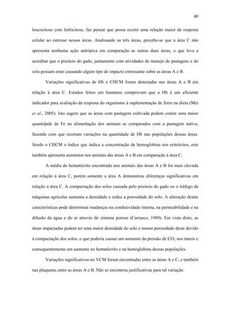 40
leucocitose com linfocitose, faz pensar que possa existir uma relação maior de resposta
celular ao estresse nessas áreas. Analisando as três áreas, percebe-se que a área C não
apresenta nenhuma ação antrópica em comparação as outras duas áreas, o que leva a
acreditar que o pisoteio do gado, juntamente com atividades de manejo de pastagens e do
solo possam estar causando algum tipo de impacto estressante sobre as áreas A e B.
Variações significativas de Hb e CHCM foram detectadas nas áreas A e B em
relação à área C. Estudos feitos em humanos comprovam que a Hb é um eficiente
indicador para avaliação da resposta do organismo à suplementação de ferro na dieta (Mei
et al., 2005). Isto sugere que as áreas com pastagem cultivada podem conter uma maior
quantidade de Fe na alimentação dos animais se comparados com a pastagem nativa,
fazendo com que ocorram variações na quantidade de Hb nas populações dessas áreas.
Sendo o CHCM o índice que indica a concentração de hemoglobina nos eritrócitos, este
também apresenta aumentos nos animais das áreas A e B em comparação à área C.
A média do hematócrito encontrado nos animais das áreas A e B foi mais elevada
em relação à área C, porém somente a área A demonstrou diferenças significativas em
relação a área C. A compactação dos solos causada pelo pisoteio do gado ou o tráfego de
máquinas agrícolas aumenta a densidade e reduz a porosidade do solo. A alteração destas
características pode determinar mudanças na condutividade interna, na permeabilidade e na
difusão da água e do ar através do sistema poroso (Carrasco, 1989). Em vista disto, as
áreas impactadas podem ter uma maior densidade do solo e menor porosidade deste devido
à compactação dos solos, o que poderia causar um aumento da pressão de CO2 nos túneis e
consequentemente um aumento no hematócrito e na hemoglobina dessas populações.
Variações significativas no VCM foram encontradas entre as áreas A e C, e também
nas plaquetas entre as áreas A e B. Não se encontrou justificativas para tal variação.

 