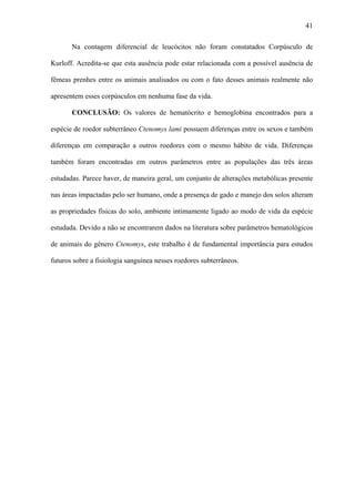 41
Na contagem diferencial de leucócitos não foram constatados Corpúsculo de
Kurloff. Acredita-se que esta ausência pode estar relacionada com a possível ausência de
fêmeas prenhes entre os animais analisados ou com o fato desses animais realmente não
apresentem esses corpúsculos em nenhuma fase da vida.
CONCLUSÃO: Os valores de hematócrito e hemoglobina encontrados para a
espécie de roedor subterrâneo Ctenomys lami possuem diferenças entre os sexos e também
diferenças em comparação a outros roedores com o mesmo hábito de vida. Diferenças
também foram encontradas em outros parâmetros entre as populações das três áreas
estudadas. Parece haver, de maneira geral, um conjunto de alterações metabólicas presente
nas áreas impactadas pelo ser humano, onde a presença de gado e manejo dos solos alteram
as propriedades físicas do solo, ambiente intimamente ligado ao modo de vida da espécie
estudada. Devido a não se encontrarem dados na literatura sobre parâmetros hematológicos
de animais do gênero Ctenomys, este trabalho é de fundamental importância para estudos
futuros sobre a fisiologia sanguínea nesses roedores subterrâneos.

 