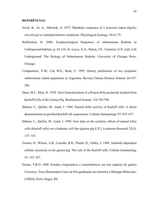 42
REFERÊNCIAS:
Arieli, R., Ar, A., Shkolnik, A. 1977. Metabolic responses of a fossorial rodent (Spalax
ehrenbergi) to simulated burrow conditions. Phyiological Zoology, 50:61-75.
Buffenstein, R. 2000. Ecophysiological Responses of subterranean Rodents to
Underground habitats, p. 62-110. In: Lacey, E.A., Patton, J.P., Cameron, G.N. (ed), Life
Underground: The Biology of Subterranean Rodents. University of Chicago Press,
Chicago.
Comparatore, V.M., Cid, M.S., Bush, C. 1995. Dietary preferences of two sympatric
subterranean rodent population in Argentina. Revista Chilena Historia Natural, 68:197206.
Dean, M.F., Muir, H. 1970. The Characterization of a Protein-Polysaccharide Isolated from
Kurloff Cells of the Guinea Pig. Biochemical Journal. 118:783-790.
Debout, C., Quillet, M., Izard, J. 1984. Natural killer activity of Kurloff cells: A direct
demonstration on purified Kurloff cell suspensions. Cellular Immunology 87: 674–677.
Debout, C., Quillet, M., Izard, J. 1999. New data on the cytolytic effects of natural killer
cells (Kurloff cells) on a leukemic cell line (guinea pig L2C). Leukemia Research 23(2):
137–147.
Eremin, O., Wilson, A.B., Coombs, R.R., Plumb, D., Ashby, J. 1980. Antibody-dependent
cellular cytotoxity in the guinea pig: The role of the Kurloff cells. Cellular Immunology
55: 312–327.
Freitas, T.R.O. 1990. Estudos citogenéticos e craniométricos em três espécies do gênero
Ctenomys. Tese (Doutorado) Curso de Pós-graduação em Genética e Biologia MolecularUFRGS, Porto Alegre, RS.

 